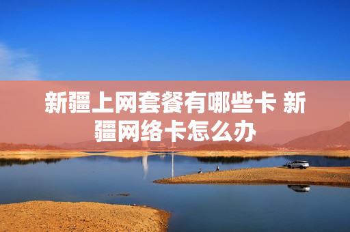 新疆上网套餐有哪些卡 新疆网络卡怎么办