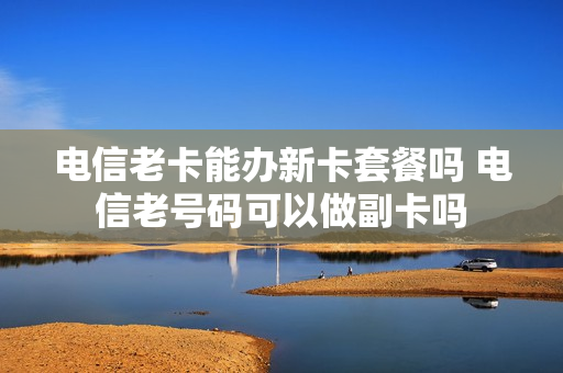 电信老卡能办新卡套餐吗 电信老号码可以做副卡吗