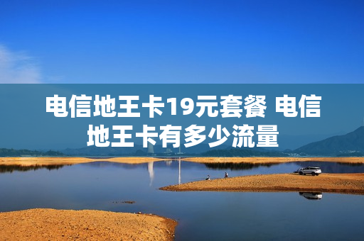 电信地王卡19元套餐 电信地王卡有多少流量