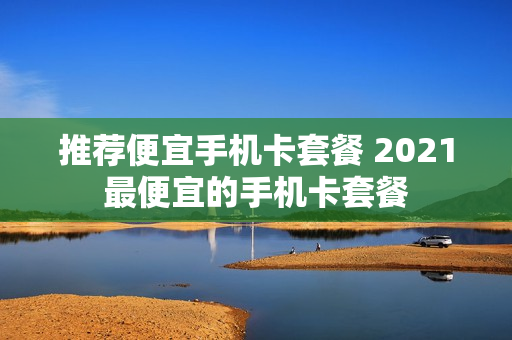 推荐便宜手机卡套餐 2021最便宜的手机卡套餐
