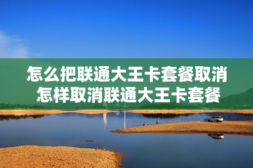 怎么把联通大王卡套餐取消 怎样取消联通大王卡套餐