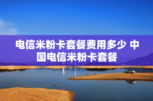 电信米粉卡套餐费用多少 中国电信米粉卡套餐