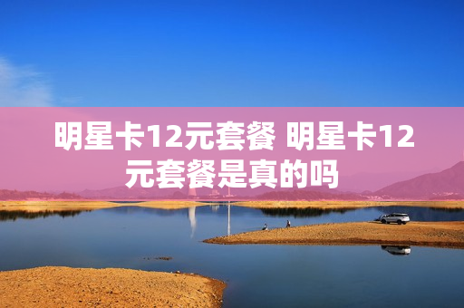 明星卡12元套餐 明星卡12元套餐是真的吗