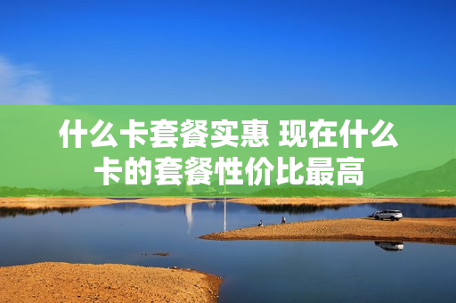 什么卡套餐实惠 现在什么卡的套餐性价比最高