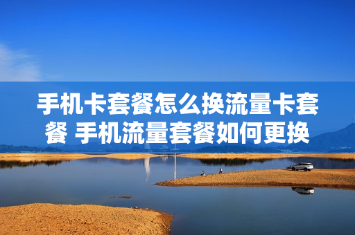 手机卡套餐怎么换流量卡套餐 手机流量套餐如何更换