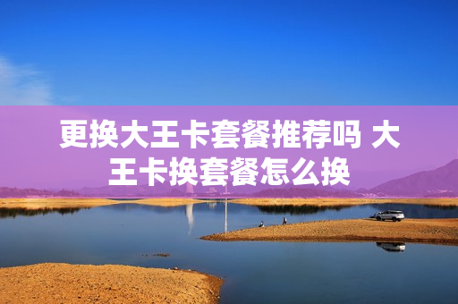 更换大王卡套餐推荐吗 大王卡换套餐怎么换