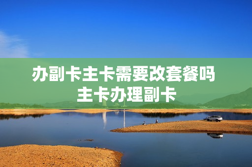 办副卡主卡需要改套餐吗 主卡办理副卡