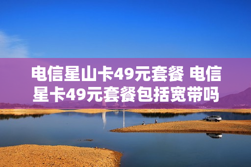 电信星山卡49元套餐 电信星卡49元套餐包括宽带吗