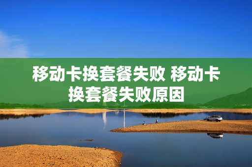 移动卡换套餐失败 移动卡换套餐失败原因