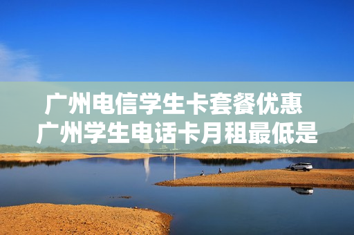 广州电信学生卡套餐优惠 广州学生电话卡月租最低是多少