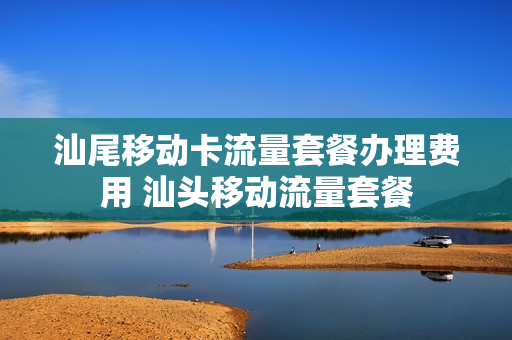 汕尾移动卡流量套餐办理费用 汕头移动流量套餐