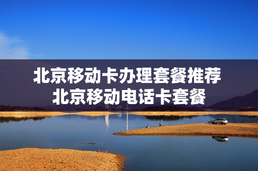 北京移动卡办理套餐推荐 北京移动电话卡套餐