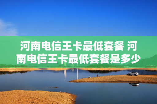 河南电信王卡最低套餐 河南电信王卡最低套餐是多少