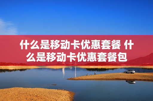 什么是移动卡优惠套餐 什么是移动卡优惠套餐包