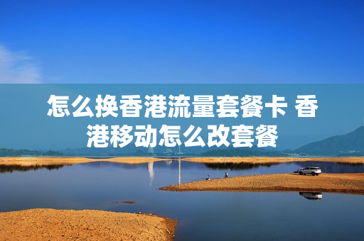 怎么换香港流量套餐卡 香港移动怎么改套餐