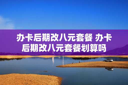 办卡后期改八元套餐 办卡后期改八元套餐划算吗
