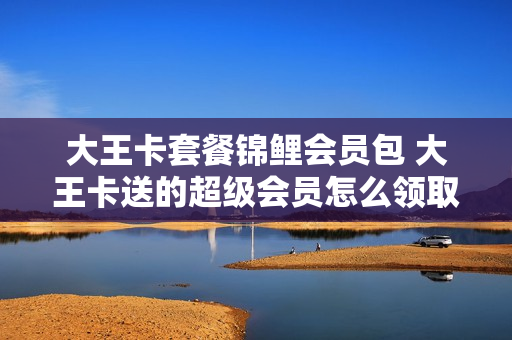 大王卡套餐锦鲤会员包 大王卡送的超级会员怎么领取