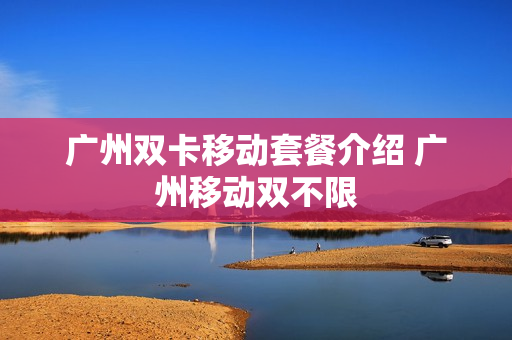 广州双卡移动套餐介绍 广州移动双不限