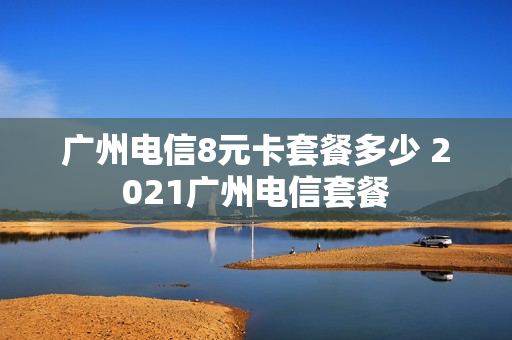 广州电信8元卡套餐多少 2021广州电信套餐