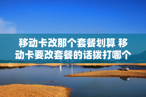 移动卡改那个套餐划算 移动卡要改套餐的话拨打哪个电话?