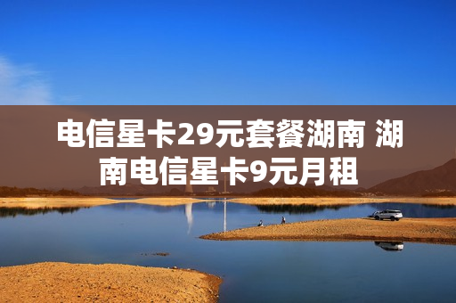 电信星卡29元套餐湖南 湖南电信星卡9元月租