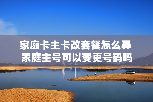 家庭卡主卡改套餐怎么弄 家庭主号可以变更号码吗