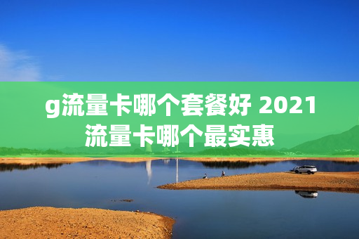 g流量卡哪个套餐好 2021流量卡哪个最实惠