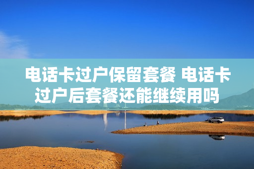 电话卡过户保留套餐 电话卡过户后套餐还能继续用吗