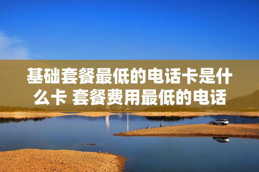 基础套餐最低的电话卡是什么卡 套餐费用最低的电话卡