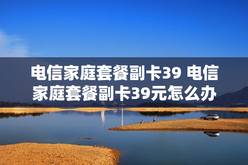 电信家庭套餐副卡39 电信家庭套餐副卡39元怎么办