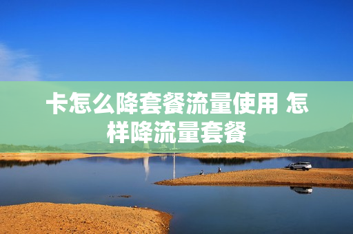 卡怎么降套餐流量使用 怎样降流量套餐