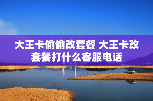 大王卡偷偷改套餐 大王卡改套餐打什么客服电话
