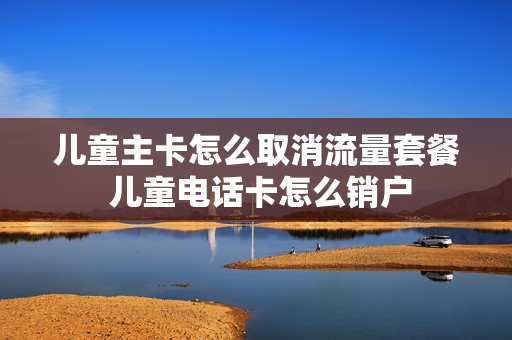 儿童主卡怎么取消流量套餐 儿童电话卡怎么销户