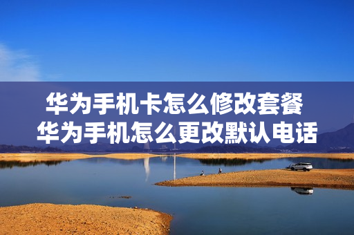 华为手机卡怎么修改套餐 华为手机怎么更改默认电话卡