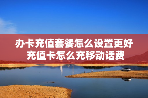 办卡充值套餐怎么设置更好 充值卡怎么充移动话费