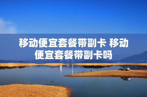 移动便宜套餐带副卡 移动便宜套餐带副卡吗