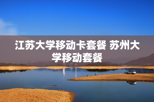 江苏大学移动卡套餐 苏州大学移动套餐