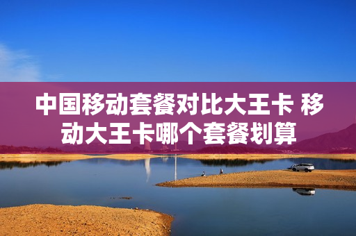 中国移动套餐对比大王卡 移动大王卡哪个套餐划算