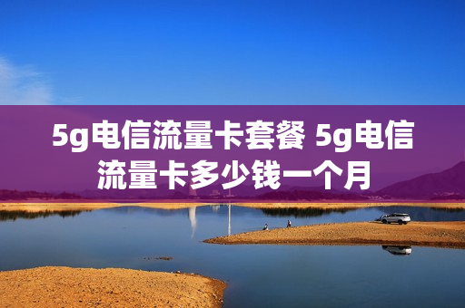 5g电信流量卡套餐 5g电信流量卡多少钱一个月