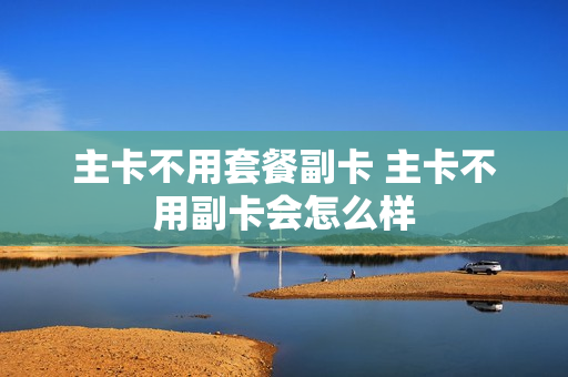 主卡不用套餐副卡 主卡不用副卡会怎么样