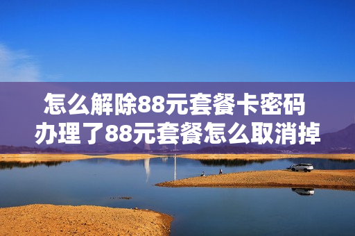 怎么解除88元套餐卡密码 办理了88元套餐怎么取消掉?