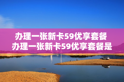 办理一张新卡59优享套餐 办理一张新卡59优享套餐是真的吗