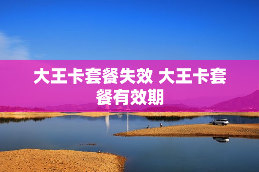 大王卡套餐失效 大王卡套餐有效期