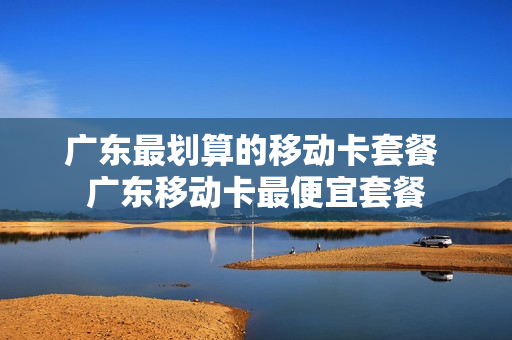 广东最划算的移动卡套餐 广东移动卡最便宜套餐