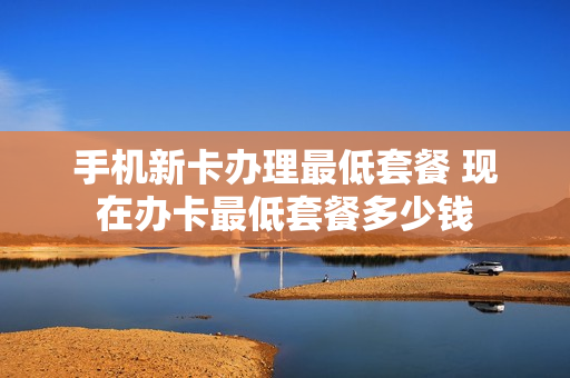 手机新卡办理最低套餐 现在办卡最低套餐多少钱