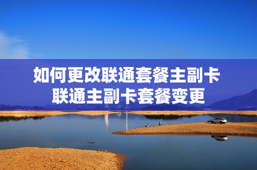 如何更改联通套餐主副卡 联通主副卡套餐变更
