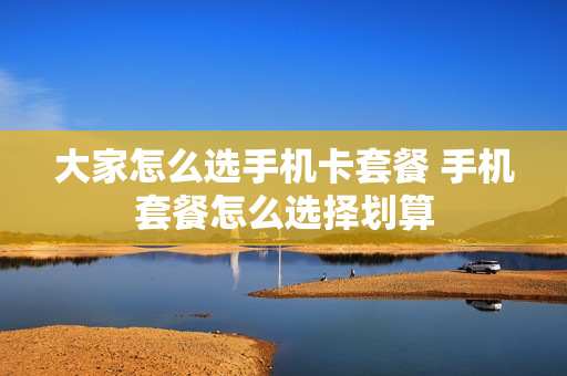 大家怎么选手机卡套餐 手机套餐怎么选择划算