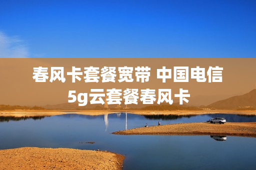 春风卡套餐宽带 中国电信5g云套餐春风卡