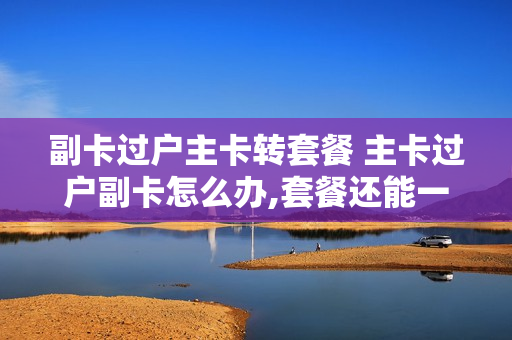 副卡过户主卡转套餐 主卡过户副卡怎么办,套餐还能一起用吗