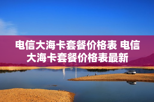 电信大海卡套餐价格表 电信大海卡套餐价格表最新